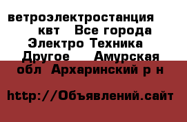 ветроэлектростанция 15-50 квт - Все города Электро-Техника » Другое   . Амурская обл.,Архаринский р-н